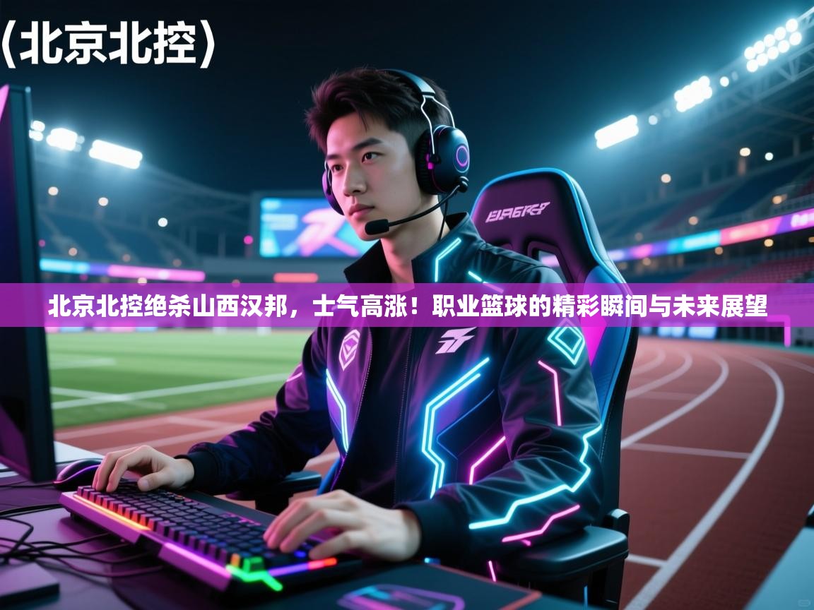 北京北控绝杀山西汉邦，士气高涨！职业篮球的精彩瞬间与未来展望  第1张