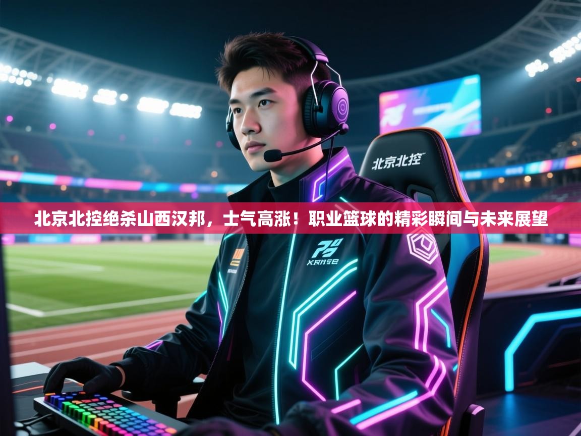 北京北控绝杀山西汉邦，士气高涨！职业篮球的精彩瞬间与未来展望  第2张
